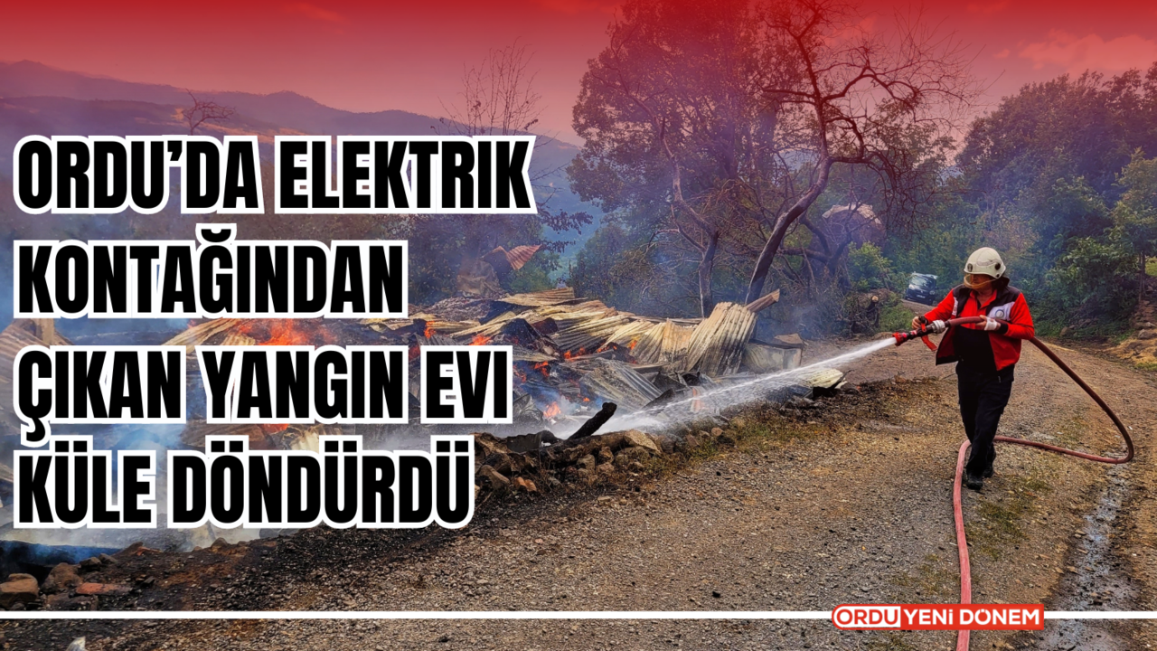 Ordu’da Elektrik Kontağından Çıkan Yangın Evi Küle Döndürdü