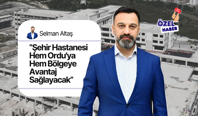 Selman Altaş ‘’Şehir Hastanesi Hem Ordu'ya Hem Bölgeye Avantaj Sağlayacak’’