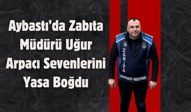 Aybastı’da Zabıta Müdürü Uğur Arpacı Sevenlerini Yasa Boğdu