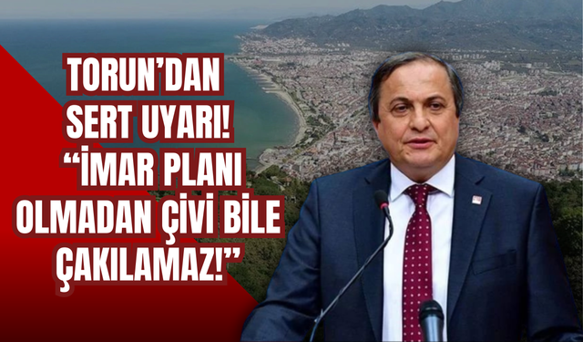 Torun’dan Sert Uyarı: “İmar Planı Olmadan Çivi Bile Çakılamaz!”