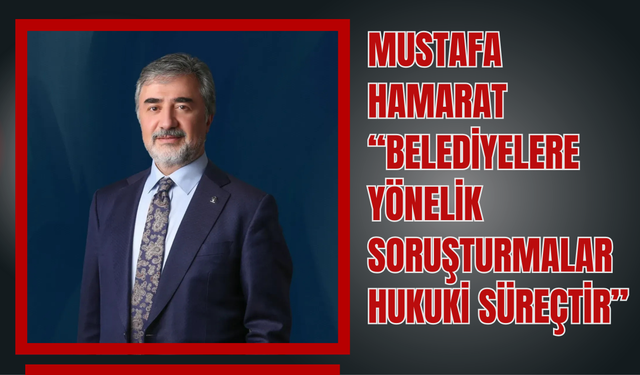 Mustafa Hamarat: “Belediyelere Yönelik Soruşturmalar Hukuki Süreçtir”