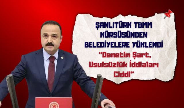 Şanlıtürk TBMM Kürsüsünden Belediyelere Yüklendi: “Denetim Şart, Usulsüzlük İddiaları Ciddi”