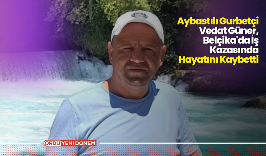 Aybastılı Gurbetçi Vedat Güner, Belçika'da İş Kazasında Hayatını Kaybetti