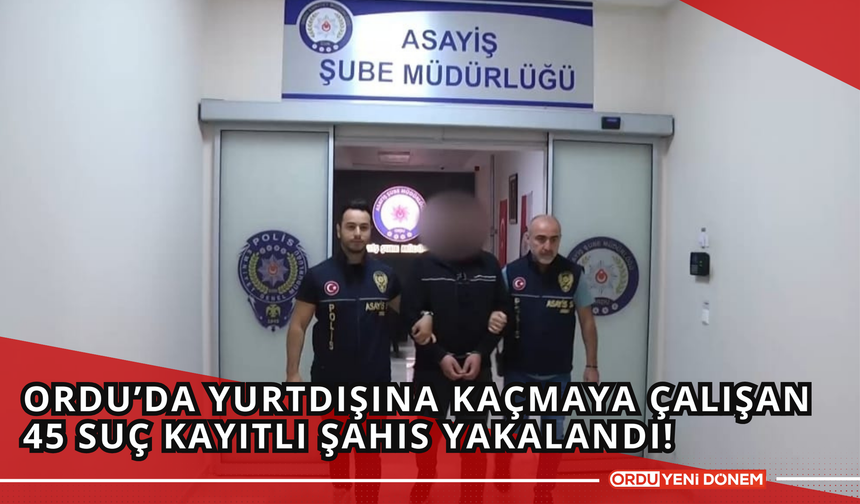 Ordu’da Yurtdışına Kaçmaya Çalışan 45 Suç Kayıtlı Şahıs Yakalandı!