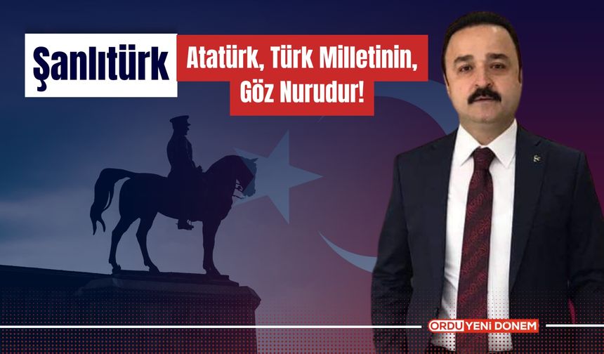 Şanlıtürk: Atatürk, Türk Milletinin Göz Nurudur!