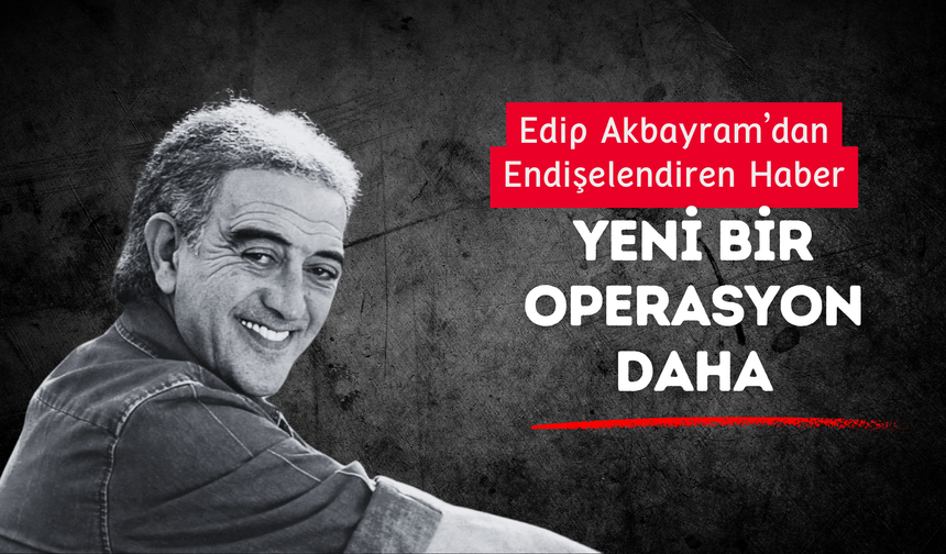 Edip Akbayram’dan Endişelendiren Haber: Yeni Bir Operasyon Daha