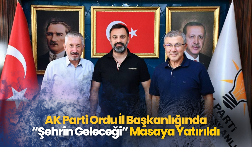 AK Parti Ordu İl Başkanlığında “Şehrin Geleceği” Masaya Yatırıldı