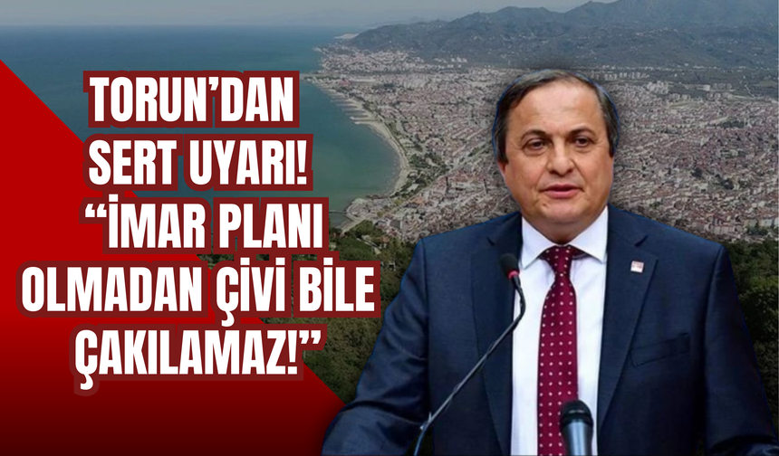 Torun’dan Sert Uyarı: “İmar Planı Olmadan Çivi Bile Çakılamaz!”