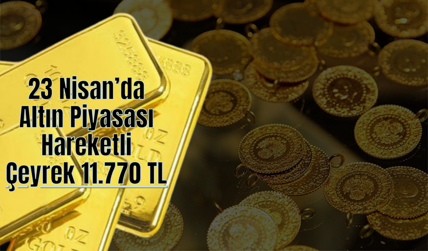 23 Nisan’da Altın Piyasası Hareketli: Çeyrek 11.770 TL