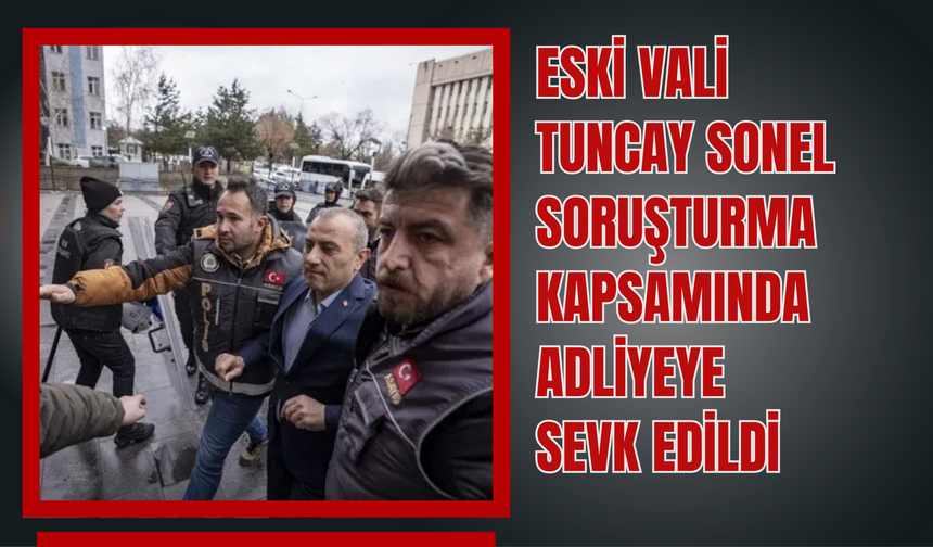 Eski Vali Tuncay Sonel Soruşturma Kapsamında Adliyeye Sevk Edildi