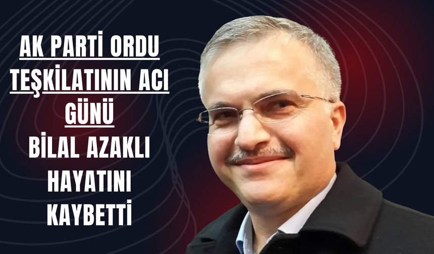 AK Parti Ordu Teşkilatının Acı Günü: Bilal Azaklı Hayatını Kaybetti