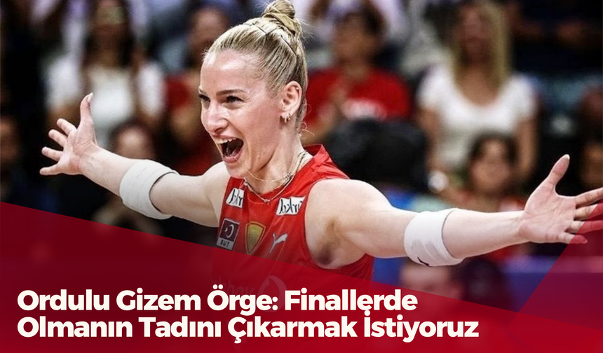 Ordulu Gizem Örge: Finallerde Olmanın Tadını Çıkarmak İstiyoruz