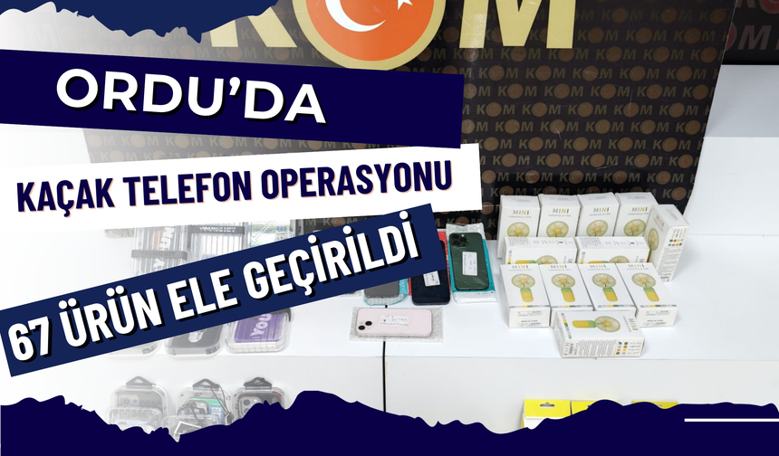Ordu’da Kaçak Telefon Operasyonu: 67 Ürün Ele Geçirildi