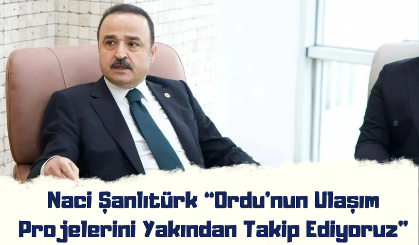 Naci Şanlıtürk: “Ordu’nun Ulaşım Projelerini Yakından Takip Ediyoruz”