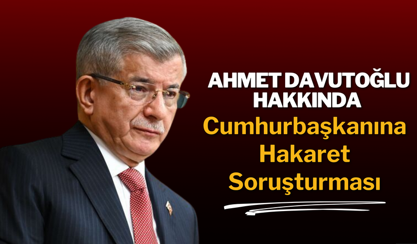 Ahmet Davutoğlu Hakkında Cumhurbaşkanına Hakaret Soruşturması