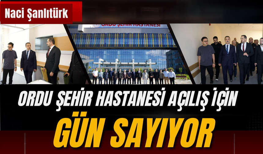 Naci Şanlıtürk: Ordu Şehir Hastanesi Açılış İçin Gün Sayıyor